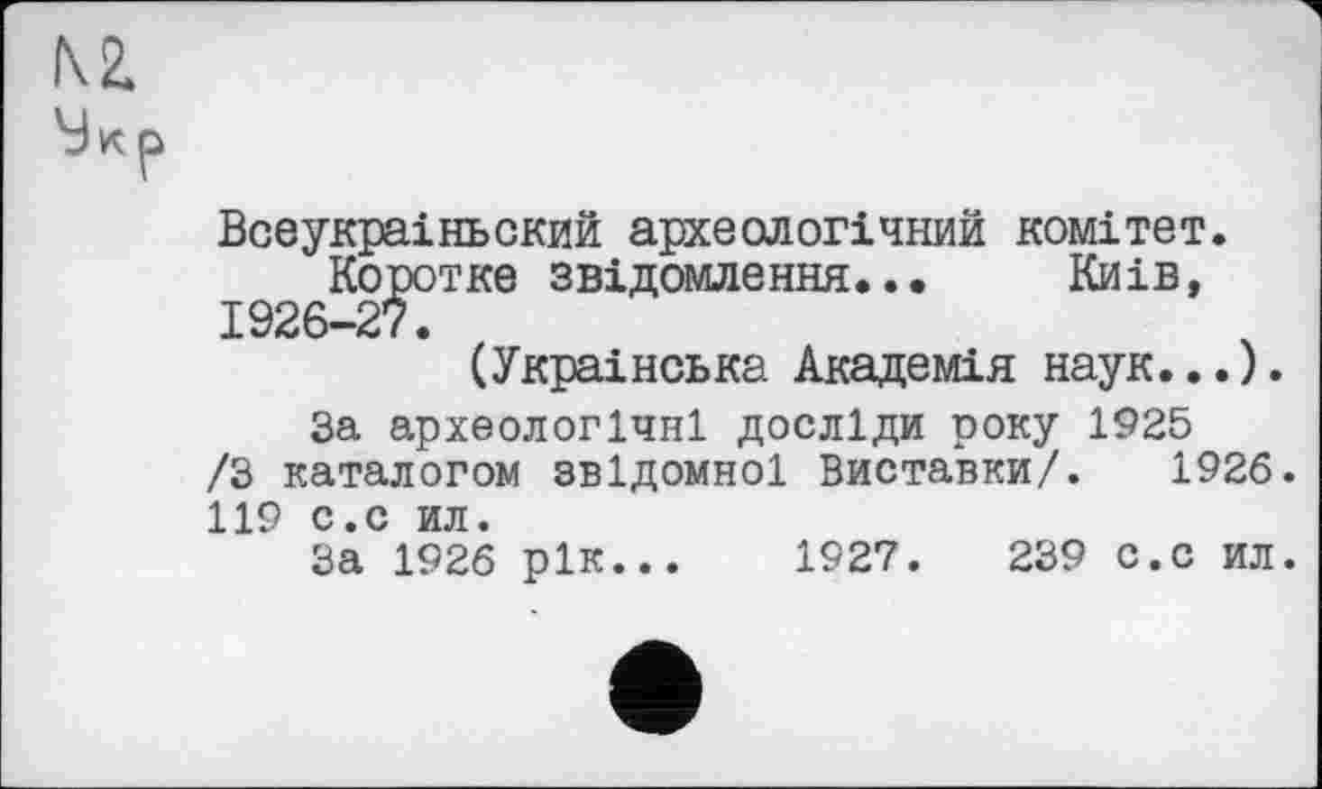 ﻿N2.
Мкр
Всеукраіньский археологічний комітет. Коротке звідомлення..• Киів, 1926-27.
(Українська Академія наук...).
За археологічні досліди року 1925 /З каталогом звідомної Виставки/. 1926. 119 с.с ил.
За 1926 рік... 1927.	239 с.с ил.